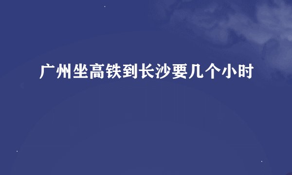 广州坐高铁到长沙要几个小时