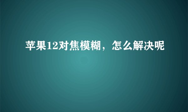 苹果12对焦模糊，怎么解决呢