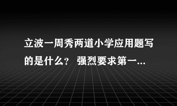 立波一周秀两道小学应用题写的是什么？ 强烈要求第一道 谢谢