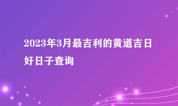 2023年3月最吉利的黄道吉日 好日子查询