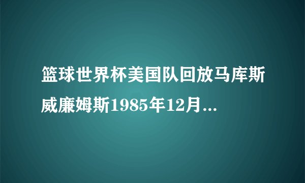 篮球世界杯美国队回放马库斯威廉姆斯1985年12月出生的美国篮球运动员简介