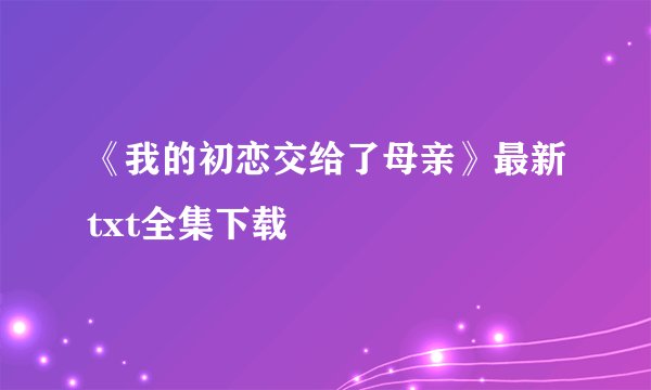 《我的初恋交给了母亲》最新txt全集下载