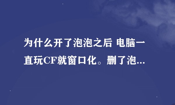 为什么开了泡泡之后 电脑一直玩CF就窗口化。删了泡泡还是窗口化 请各位大侠帮我弄弄