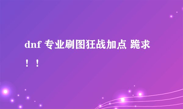 dnf 专业刷图狂战加点 跪求！！
