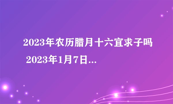2023年农历腊月十六宜求子吗 2023年1月7日是求子的黄道吉日吗