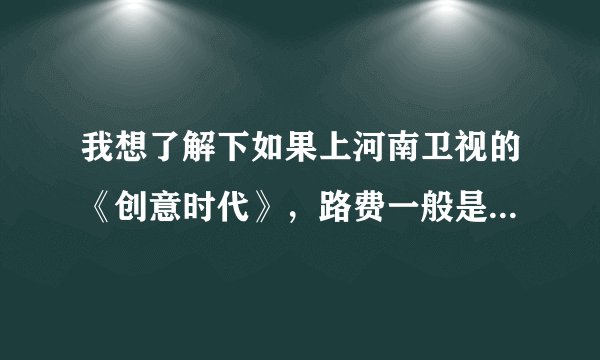 我想了解下如果上河南卫视的《创意时代》，路费一般是怎么解决？