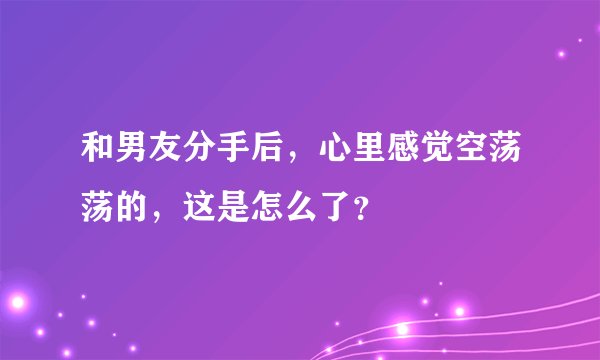 和男友分手后，心里感觉空荡荡的，这是怎么了？