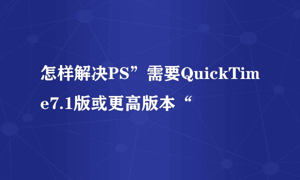 怎样解决PS”需要QuickTime7.1版或更高版本“