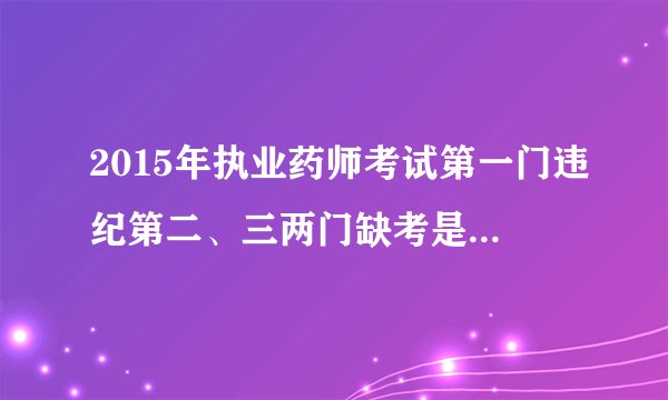 2015年执业药师考试第一门违纪第二、三两门缺考是怎么回事