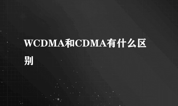 WCDMA和CDMA有什么区别