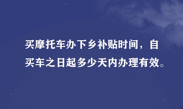 买摩托车办下乡补贴时间，自买车之日起多少天内办理有效。