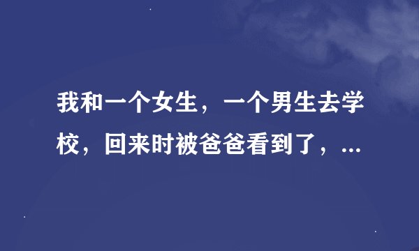 我和一个女生，一个男生去学校，回来时被爸爸看到了，爸爸很生气，我该怎么办？