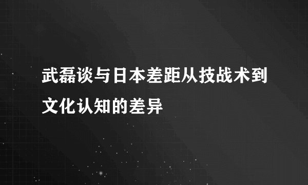 武磊谈与日本差距从技战术到文化认知的差异