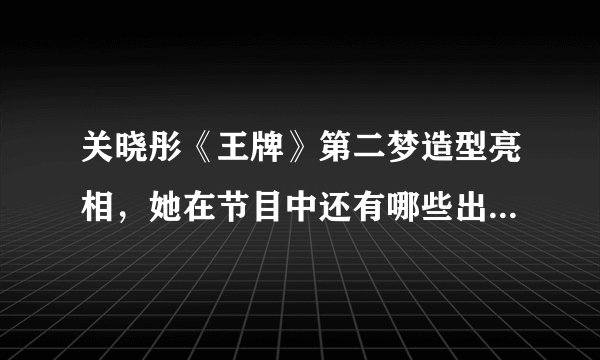 关晓彤《王牌》第二梦造型亮相，她在节目中还有哪些出圈的古装造型