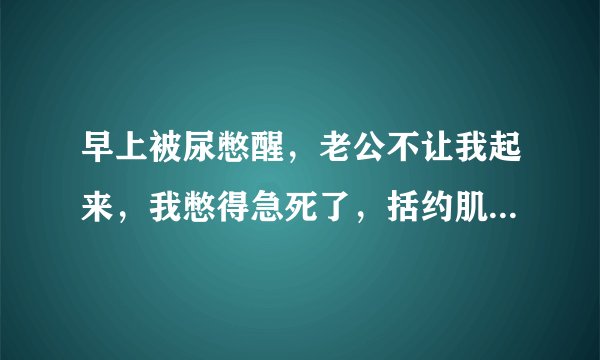 早上被尿憋醒，老公不让我起来，我憋得急死了，括约肌松弛后我必须排尿，怎样可以让括约肌和膀胱放松？