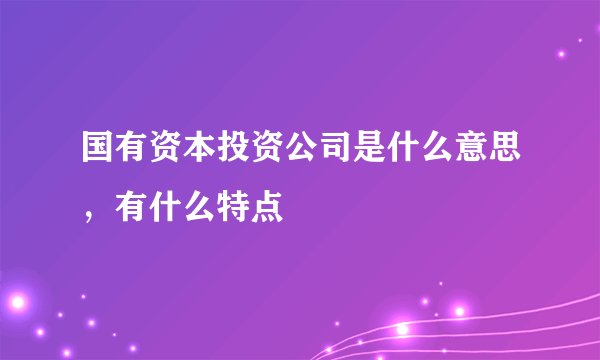 国有资本投资公司是什么意思，有什么特点