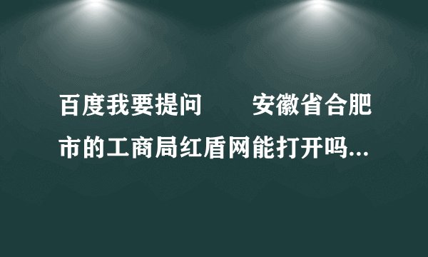 百度我要提问　　安徽省合肥市的工商局红盾网能打开吗，有谁知道？