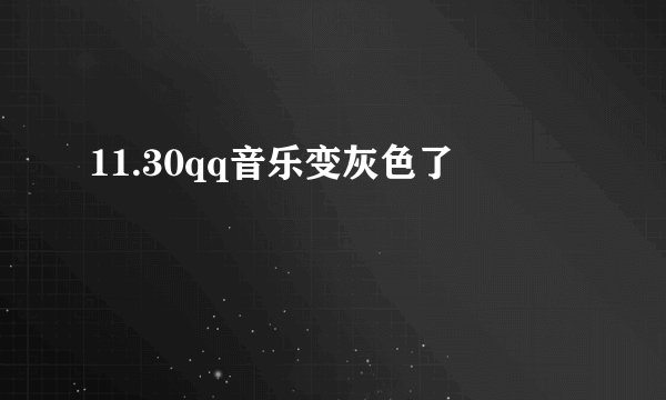 11.30qq音乐变灰色了