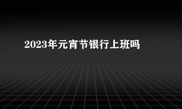 2023年元宵节银行上班吗