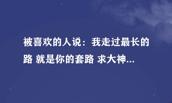 被喜欢的人说：我走过最长的路 就是你的套路 求大神回复…最好暖心一点