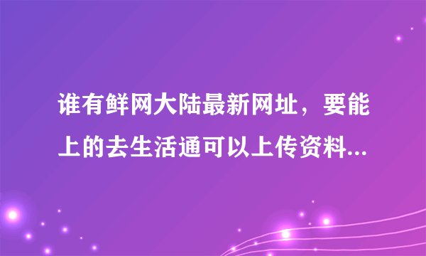 谁有鲜网大陆最新网址，要能上的去生活通可以上传资料的那种，谢！