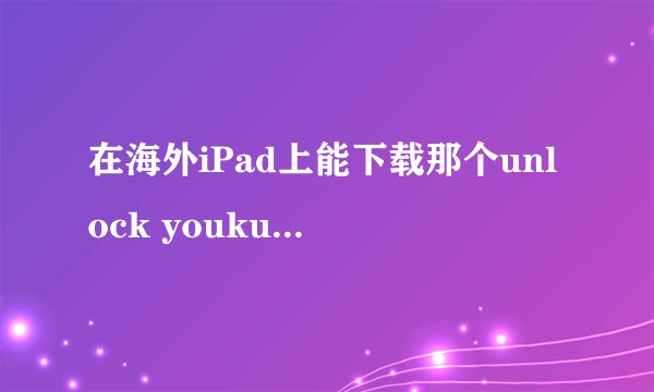 在海外iPad上能下载那个unlock youku那个吗？