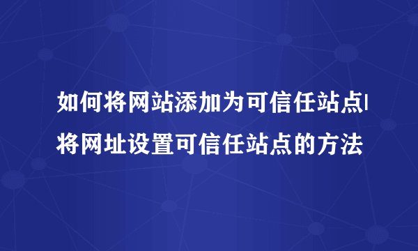 如何将网站添加为可信任站点|将网址设置可信任站点的方法