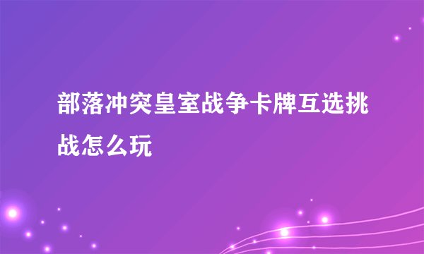 部落冲突皇室战争卡牌互选挑战怎么玩