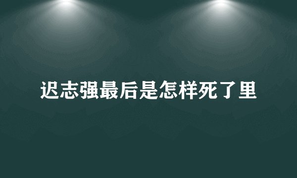 迟志强最后是怎样死了里