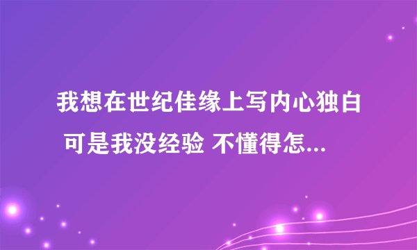 我想在世纪佳缘上写内心独白 可是我没经验 不懂得怎么写 所以求助大神帮帮忙 请各位懂得写的有多少写多少