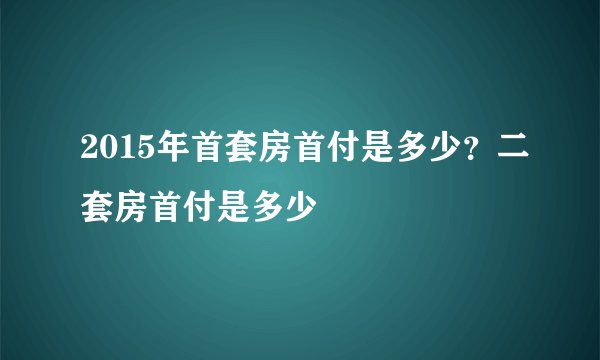 2015年首套房首付是多少？二套房首付是多少