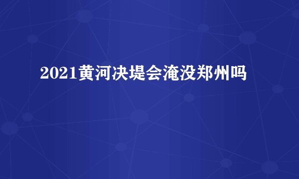 2021黄河决堤会淹没郑州吗