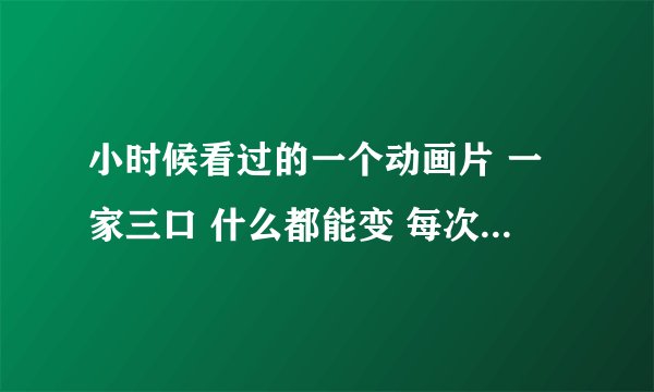 小时候看过的一个动画片 一家三口 什么都能变 每次变的时候都说格里格里巴巴变