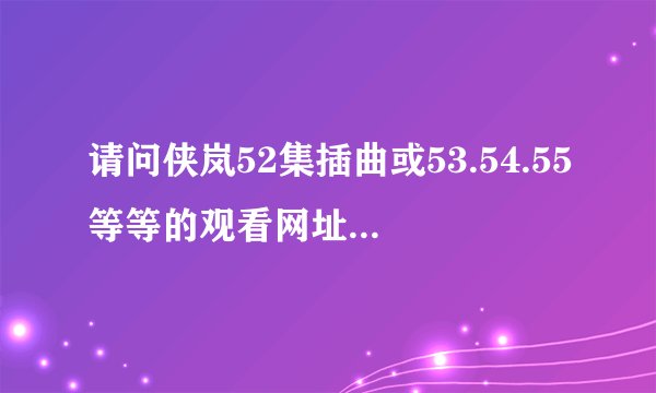 请问侠岚52集插曲或53.54.55等等的观看网址是什么啊？