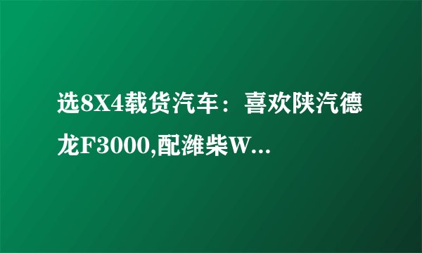 选8X4载货汽车：喜欢陕汽德龙F3000,配潍柴WP12336N发动机，法士特12挡超速挡变速箱，汉德MAN技术469单...