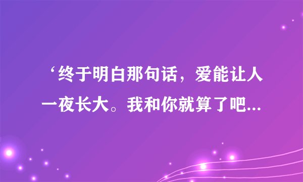 ‘终于明白那句话，爱能让人一夜长大。我和你就算了吧，不想再为爱而挣扎，’有谁知道这首歌名