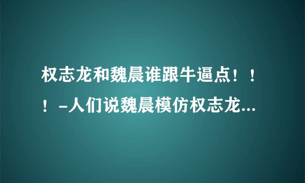 权志龙和魏晨谁跟牛逼点！！！-人们说魏晨模仿权志龙是真的吗？。---求专业点评！！