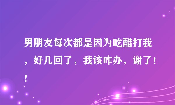 男朋友每次都是因为吃醋打我，好几回了，我该咋办，谢了！！