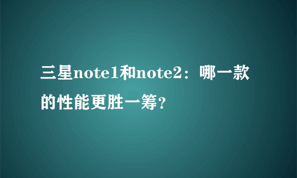 三星note1和note2：哪一款的性能更胜一筹？