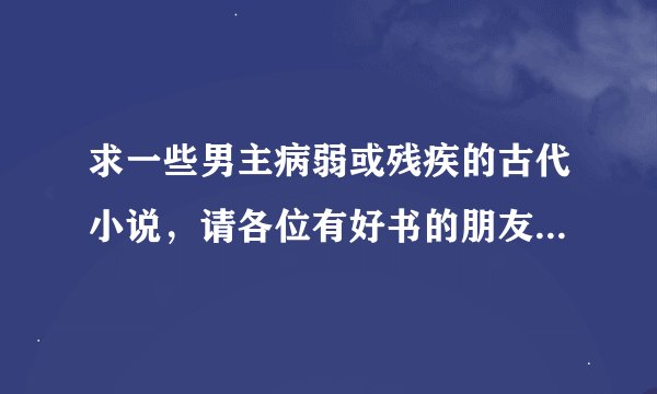 求一些男主病弱或残疾的古代小说，请各位有好书的朋友发至895459687@qq.com 十分感谢