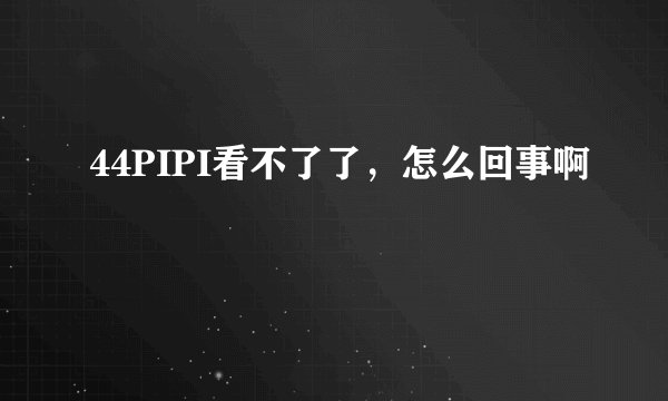 44PIPI看不了了，怎么回事啊
