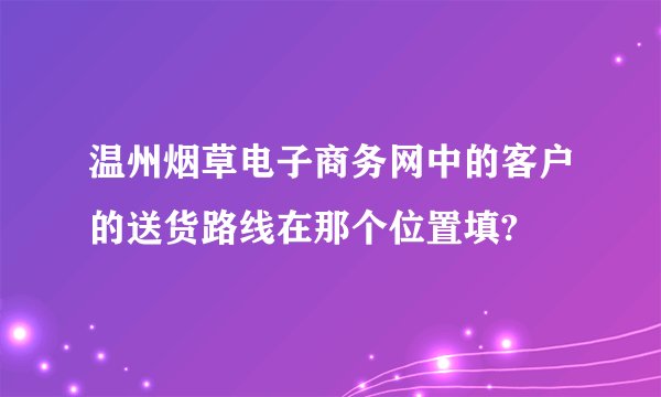 温州烟草电子商务网中的客户的送货路线在那个位置填?