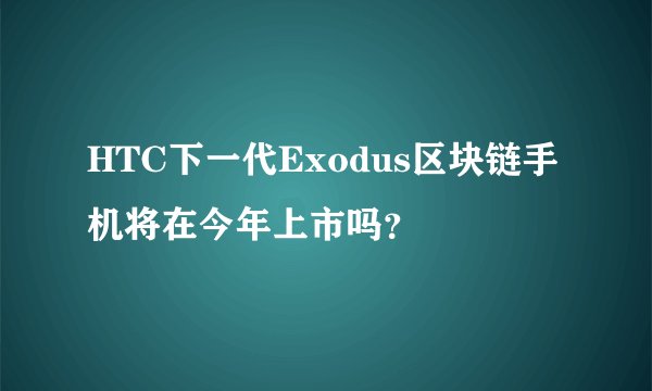 HTC下一代Exodus区块链手机将在今年上市吗？