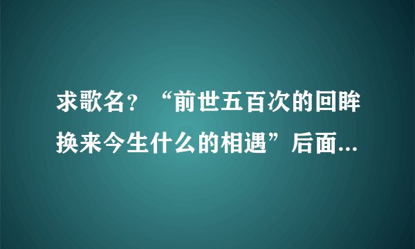 求歌名？“前世五百次的回眸换来今生什么的相遇”后面好像是“大慈大悲观世音什么天下有情人终成眷属啊”