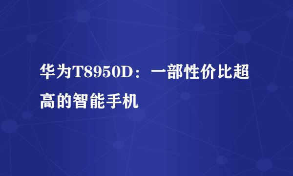 华为T8950D：一部性价比超高的智能手机