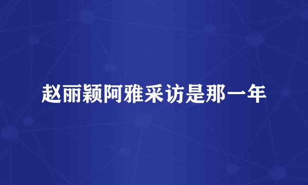 赵丽颖阿雅采访是那一年