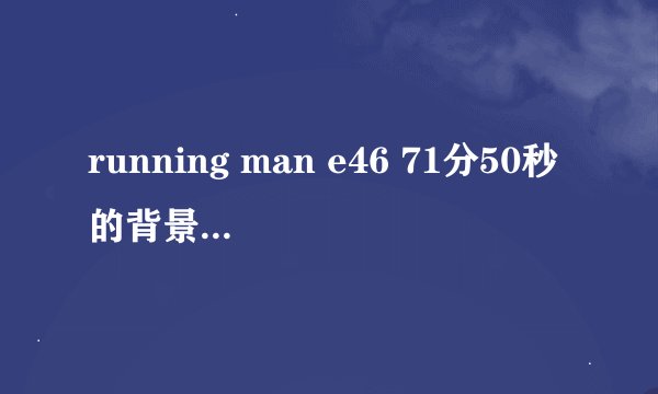 running man e46 71分50秒的背景音乐是什么？