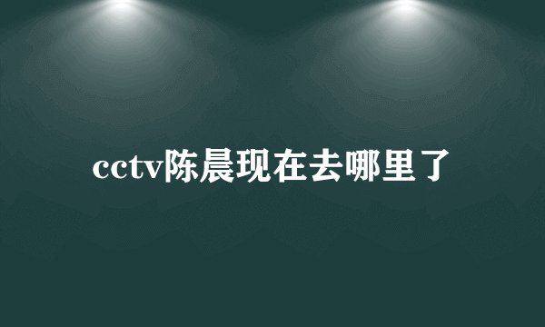 cctv陈晨现在去哪里了