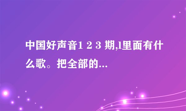 中国好声音1 2 3 期,l里面有什么歌。把全部的歌都写出来给我，我很急。