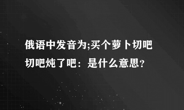 俄语中发音为;买个萝卜切吧切吧炖了吧：是什么意思？